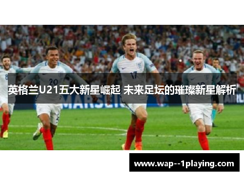 英格兰U21五大新星崛起 未来足坛的璀璨新星解析 英格兰U21五大新星崛起 未来足坛的璀璨新星解析