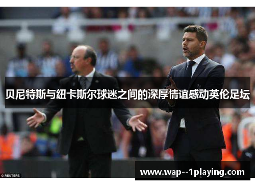 贝尼特斯与纽卡斯尔球迷之间的深厚情谊感动英伦足坛