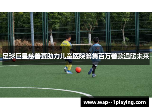 足球巨星慈善赛助力儿童医院筹集百万善款温暖未来 足球巨星慈善赛助力儿童医院筹集百万善款温暖未来