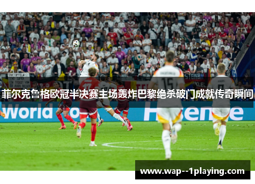 菲尔克鲁格欧冠半决赛主场轰炸巴黎绝杀破门成就传奇瞬间 菲尔克鲁格欧冠半决赛主场轰炸巴黎绝杀破门成就传奇瞬间