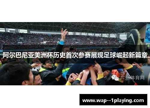 阿尔巴尼亚美洲杯历史首次参赛展现足球崛起新篇章