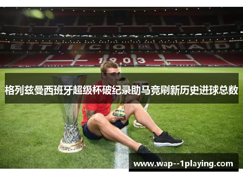 格列兹曼西班牙超级杯破纪录助马竞刷新历史进球总数