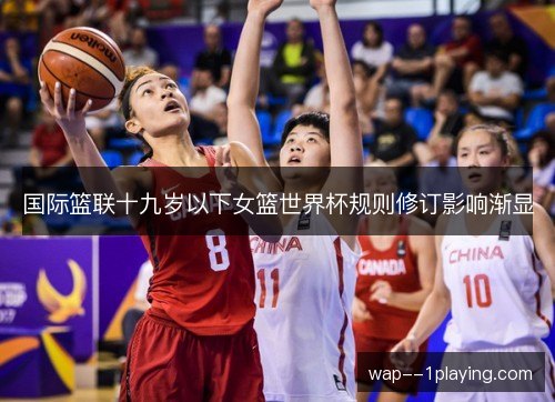 国际篮联十九岁以下女篮世界杯规则修订影响渐显 国际篮联十九岁以下女篮世界杯规则修订影响渐显